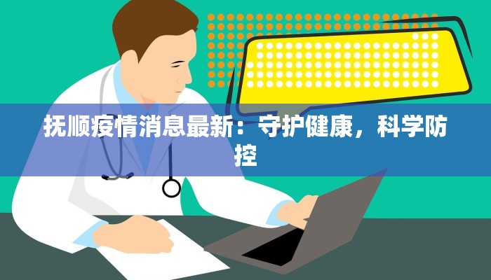 抚顺疫情消息最新:守护健康,科学防控 抚顺疫情消息最新:守护健康,科学防控