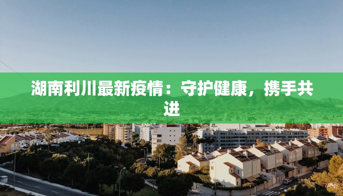 湖南利川最新疫情:守护健康,携手共进 湖南利川最新疫情:守护健康,携手共进